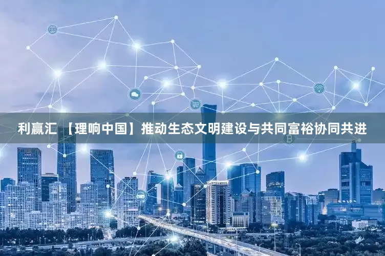 利赢汇 【理响中国】推动生态文明建设与共同富裕协同共进