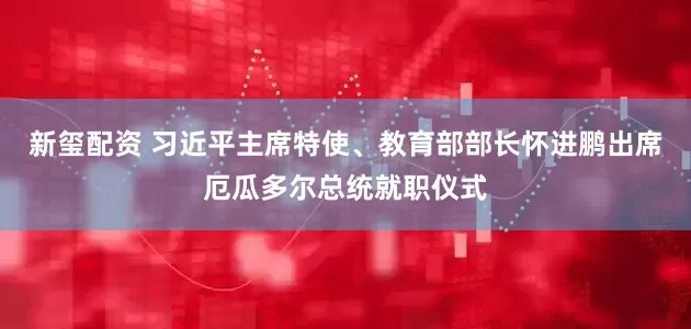 新玺配资 习近平主席特使、教育部部长怀进鹏出席厄瓜多尔总统就职仪式