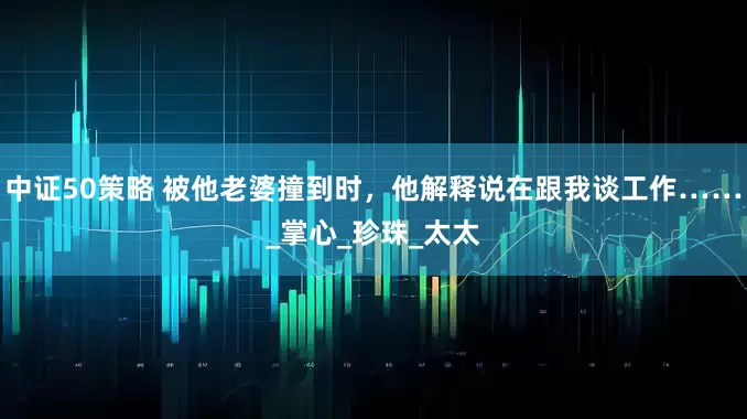 中证50策略 被他老婆撞到时，他解释说在跟我谈工作……_掌心_珍珠_太太