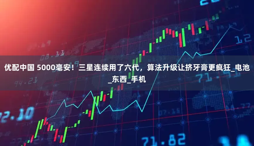 优配中国 5000毫安！三星连续用了六代，算法升级让挤牙膏更疯狂_电池_东西_手机