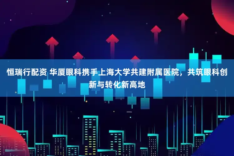 恒瑞行配资 华厦眼科携手上海大学共建附属医院，共筑眼科创新与转化新高地