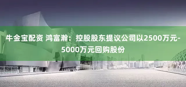 牛金宝配资 鸿富瀚：控股股东提议公司以2500万元-5000万元回购股份